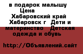 в подарок малышу › Цена ­ 200-500 - Хабаровский край, Хабаровск г. Дети и материнство » Детская одежда и обувь   